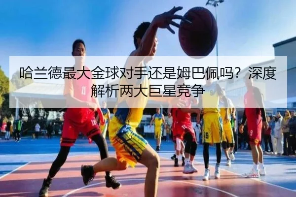 哈兰德最大金球对手还是姆巴佩吗？深度解析两大巨星竞争
