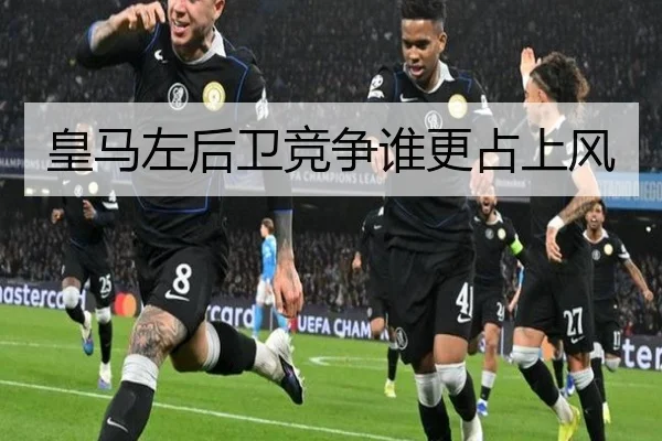 皇马左后卫竞争谁更占上风
